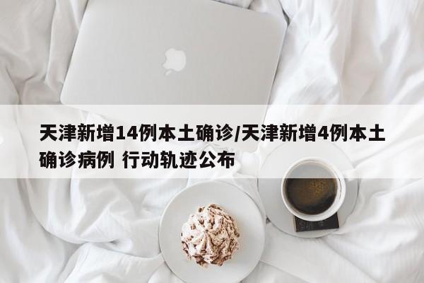 天津新增14例本土确诊/天津新增4例本土确诊病例 行动轨迹公布