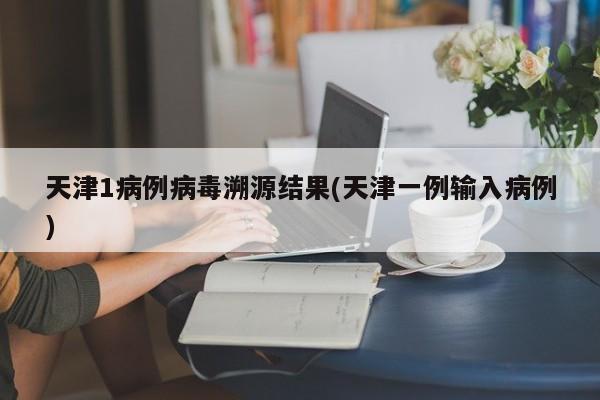 天津1病例病毒溯源结果(天津一例输入病例)