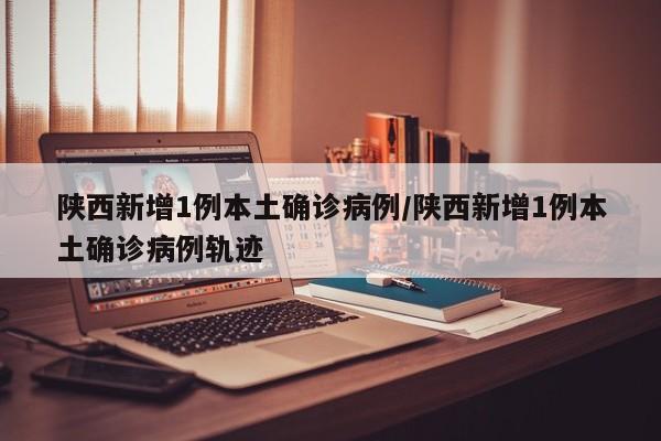 陕西新增1例本土确诊病例/陕西新增1例本土确诊病例轨迹