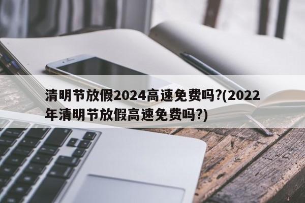 清明节放假2024高速免费吗?(2022年清明节放假高速免费吗?)