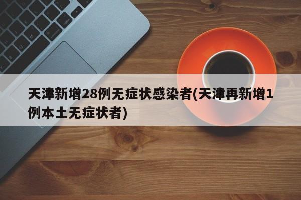 天津新增28例无症状感染者(天津再新增1例本土无症状者)
