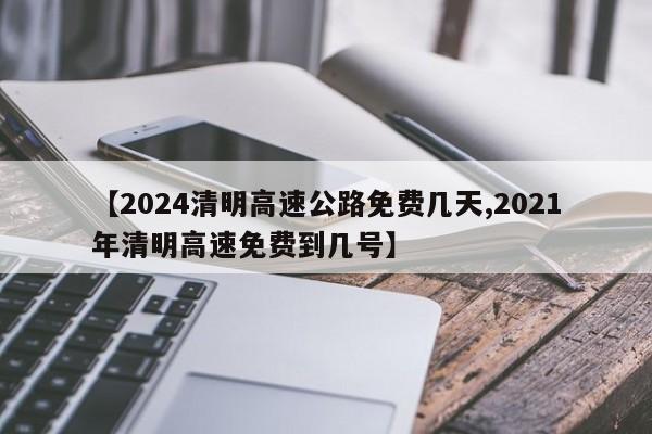 【2024清明高速公路免费几天,2021年清明高速免费到几号】