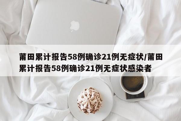 莆田累计报告58例确诊21例无症状/莆田累计报告58例确诊21例无症状感染者