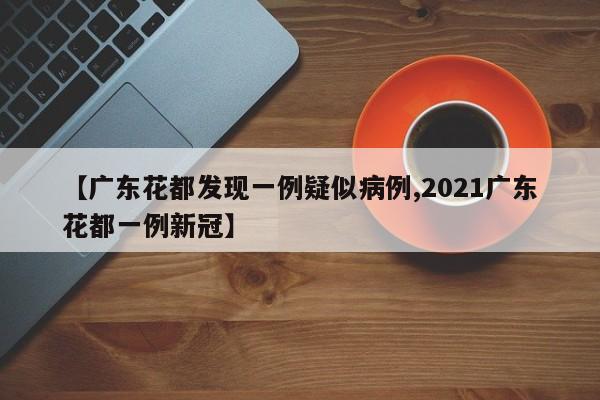 【广东花都发现一例疑似病例,2021广东花都一例新冠】