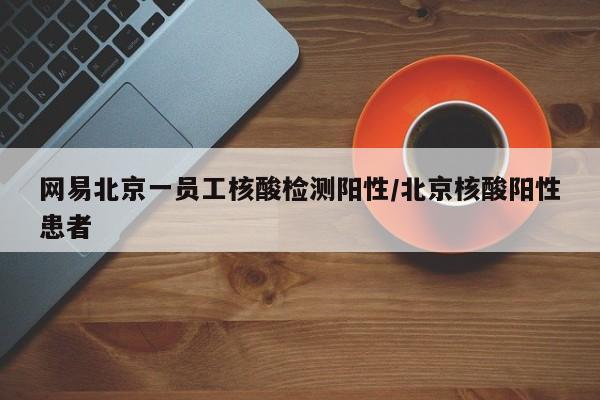 网易北京一员工核酸检测阳性/北京核酸阳性患者