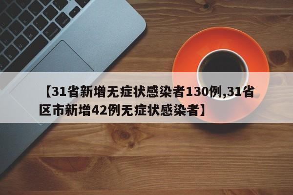 【31省新增无症状感染者130例,31省区市新增42例无症状感染者】