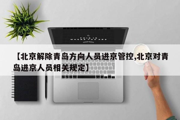 【北京解除青岛方向人员进京管控,北京对青岛进京人员相关规定】