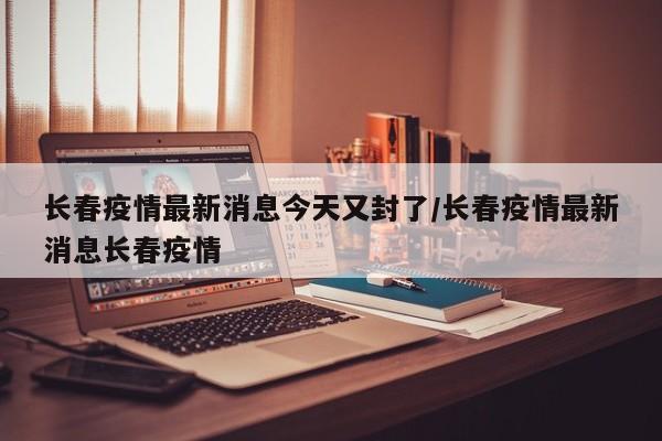 长春疫情最新消息今天又封了/长春疫情最新消息长春疫情