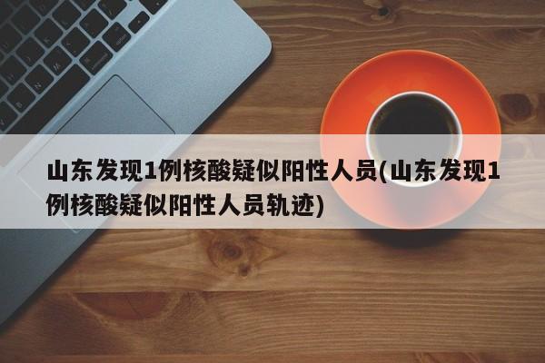 山东发现1例核酸疑似阳性人员(山东发现1例核酸疑似阳性人员轨迹)