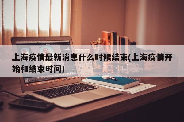 上海疫情最新消息什么时候结束(上海疫情开始和结束时间)