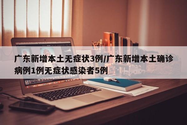 广东新增本土无症状3例/广东新增本土确诊病例1例无症状感染者5例