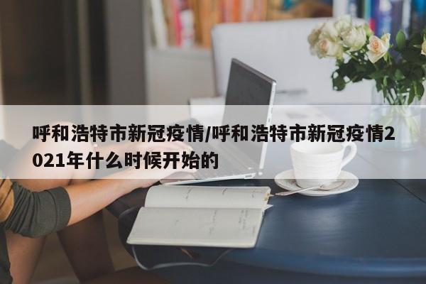 呼和浩特市新冠疫情/呼和浩特市新冠疫情2021年什么时候开始的